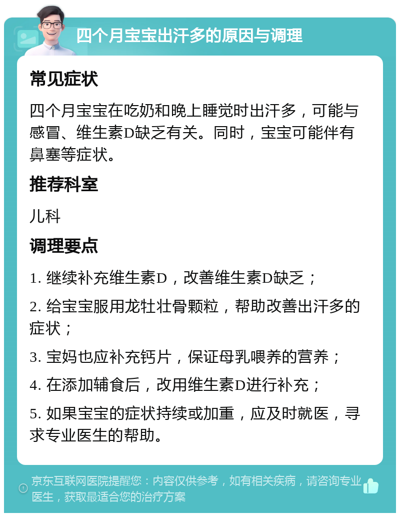 四个月宝宝出汗多的原因与调理 常见症状 四个月宝宝在吃奶和晚上睡觉时出汗多，可能与感冒、维生素D缺乏有关。同时，宝宝可能伴有鼻塞等症状。 推荐科室 儿科 调理要点 1. 继续补充维生素D，改善维生素D缺乏； 2. 给宝宝服用龙牡壮骨颗粒，帮助改善出汗多的症状； 3. 宝妈也应补充钙片，保证母乳喂养的营养； 4. 在添加辅食后，改用维生素D进行补充； 5. 如果宝宝的症状持续或加重，应及时就医，寻求专业医生的帮助。