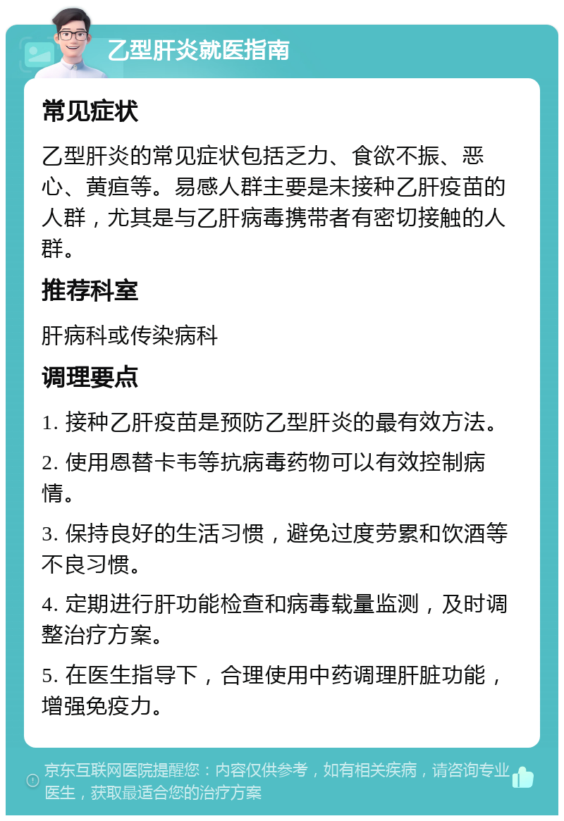 乙型肝炎就医指南 常见症状 乙型肝炎的常见症状包括乏力、食欲不振、恶心、黄疸等。易感人群主要是未接种乙肝疫苗的人群，尤其是与乙肝病毒携带者有密切接触的人群。 推荐科室 肝病科或传染病科 调理要点 1. 接种乙肝疫苗是预防乙型肝炎的最有效方法。 2. 使用恩替卡韦等抗病毒药物可以有效控制病情。 3. 保持良好的生活习惯，避免过度劳累和饮酒等不良习惯。 4. 定期进行肝功能检查和病毒载量监测，及时调整治疗方案。 5. 在医生指导下，合理使用中药调理肝脏功能，增强免疫力。