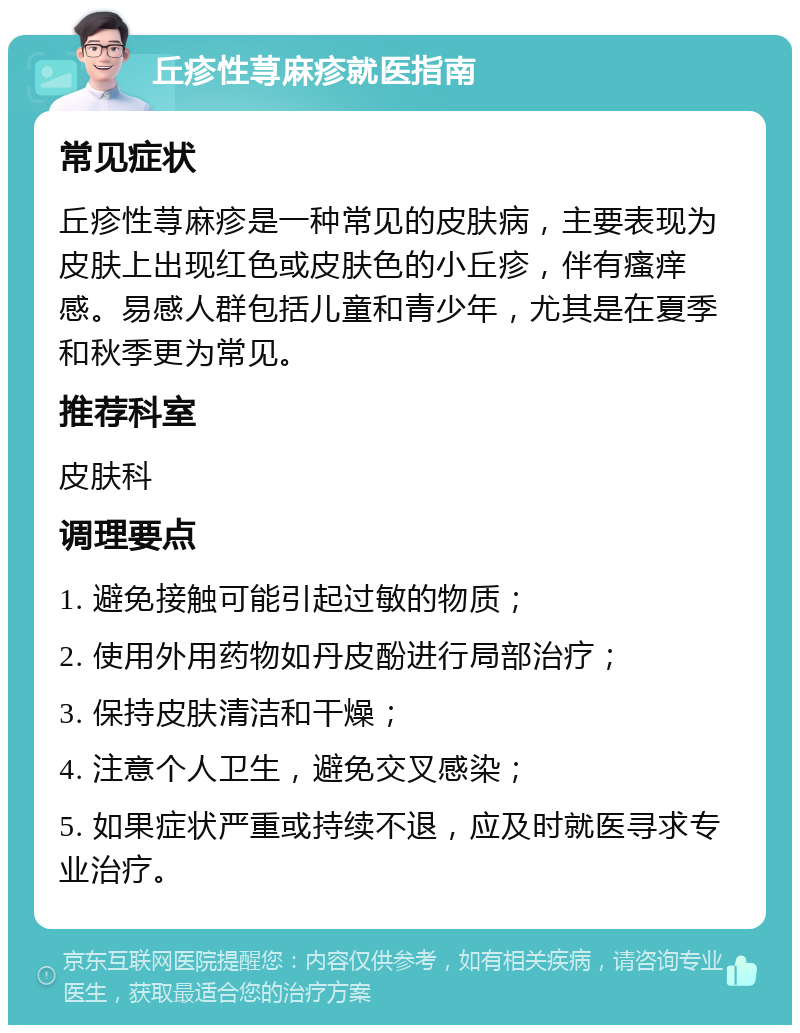 丘疹性荨麻疹就医指南 常见症状 丘疹性荨麻疹是一种常见的皮肤病，主要表现为皮肤上出现红色或皮肤色的小丘疹，伴有瘙痒感。易感人群包括儿童和青少年，尤其是在夏季和秋季更为常见。 推荐科室 皮肤科 调理要点 1. 避免接触可能引起过敏的物质； 2. 使用外用药物如丹皮酚进行局部治疗； 3. 保持皮肤清洁和干燥； 4. 注意个人卫生，避免交叉感染； 5. 如果症状严重或持续不退，应及时就医寻求专业治疗。