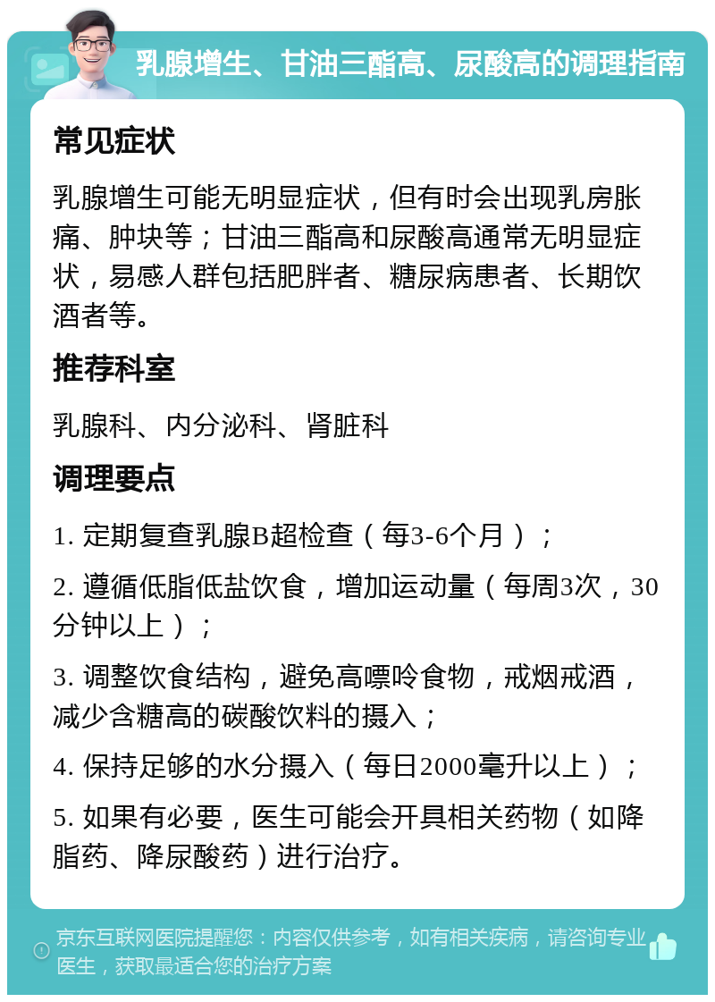 乳腺增生、甘油三酯高、尿酸高的调理指南 常见症状 乳腺增生可能无明显症状，但有时会出现乳房胀痛、肿块等；甘油三酯高和尿酸高通常无明显症状，易感人群包括肥胖者、糖尿病患者、长期饮酒者等。 推荐科室 乳腺科、内分泌科、肾脏科 调理要点 1. 定期复查乳腺B超检查（每3-6个月）； 2. 遵循低脂低盐饮食，增加运动量（每周3次，30分钟以上）； 3. 调整饮食结构，避免高嘌呤食物，戒烟戒酒，减少含糖高的碳酸饮料的摄入； 4. 保持足够的水分摄入（每日2000毫升以上）； 5. 如果有必要，医生可能会开具相关药物（如降脂药、降尿酸药）进行治疗。