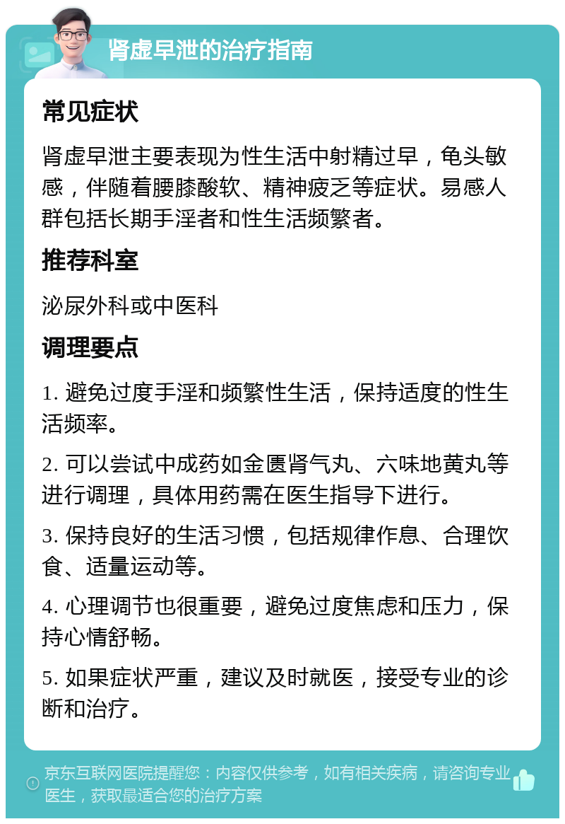 肾虚早泄的治疗指南 常见症状 肾虚早泄主要表现为性生活中射精过早，龟头敏感，伴随着腰膝酸软、精神疲乏等症状。易感人群包括长期手淫者和性生活频繁者。 推荐科室 泌尿外科或中医科 调理要点 1. 避免过度手淫和频繁性生活，保持适度的性生活频率。 2. 可以尝试中成药如金匮肾气丸、六味地黄丸等进行调理，具体用药需在医生指导下进行。 3. 保持良好的生活习惯，包括规律作息、合理饮食、适量运动等。 4. 心理调节也很重要，避免过度焦虑和压力，保持心情舒畅。 5. 如果症状严重，建议及时就医，接受专业的诊断和治疗。