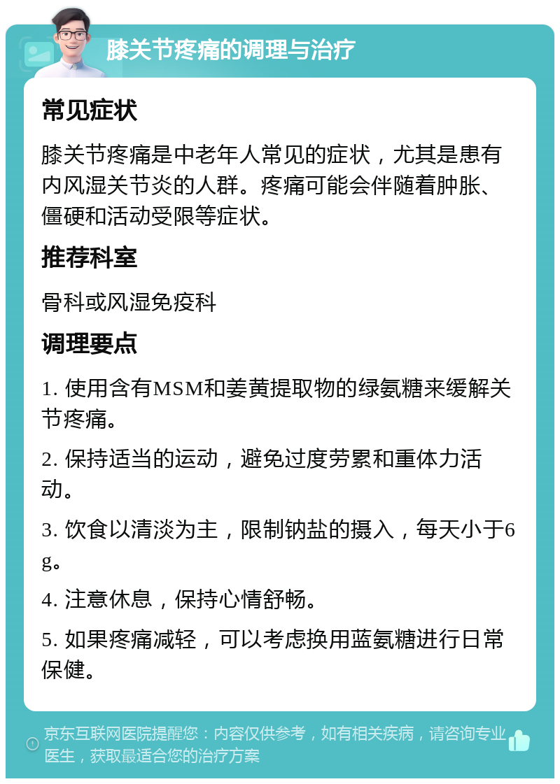 膝关节疼痛的调理与治疗 常见症状 膝关节疼痛是中老年人常见的症状，尤其是患有内风湿关节炎的人群。疼痛可能会伴随着肿胀、僵硬和活动受限等症状。 推荐科室 骨科或风湿免疫科 调理要点 1. 使用含有MSM和姜黄提取物的绿氨糖来缓解关节疼痛。 2. 保持适当的运动，避免过度劳累和重体力活动。 3. 饮食以清淡为主，限制钠盐的摄入，每天小于6g。 4. 注意休息，保持心情舒畅。 5. 如果疼痛减轻，可以考虑换用蓝氨糖进行日常保健。