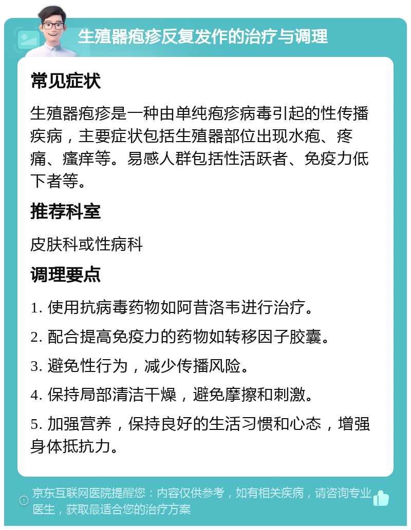 生殖器疱疹反复发作的治疗与调理 常见症状 生殖器疱疹是一种由单纯疱疹病毒引起的性传播疾病，主要症状包括生殖器部位出现水疱、疼痛、瘙痒等。易感人群包括性活跃者、免疫力低下者等。 推荐科室 皮肤科或性病科 调理要点 1. 使用抗病毒药物如阿昔洛韦进行治疗。 2. 配合提高免疫力的药物如转移因子胶囊。 3. 避免性行为，减少传播风险。 4. 保持局部清洁干燥，避免摩擦和刺激。 5. 加强营养，保持良好的生活习惯和心态，增强身体抵抗力。