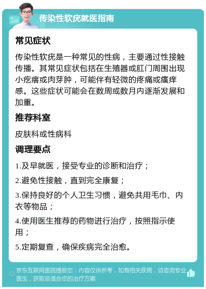 传染性软疣就医指南 常见症状 传染性软疣是一种常见的性病，主要通过性接触传播。其常见症状包括在生殖器或肛门周围出现小疙瘩或肉芽肿，可能伴有轻微的疼痛或瘙痒感。这些症状可能会在数周或数月内逐渐发展和加重。 推荐科室 皮肤科或性病科 调理要点 1.及早就医，接受专业的诊断和治疗； 2.避免性接触，直到完全康复； 3.保持良好的个人卫生习惯，避免共用毛巾、内衣等物品； 4.使用医生推荐的药物进行治疗，按照指示使用； 5.定期复查，确保疾病完全治愈。