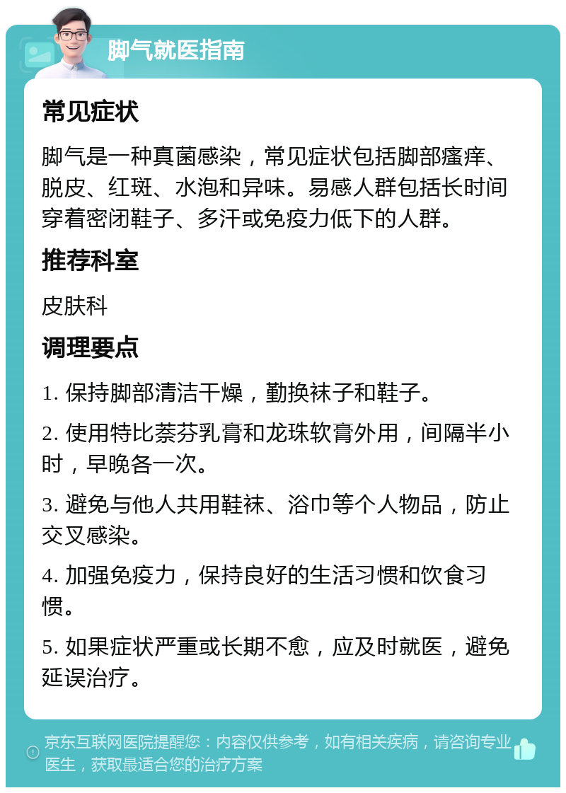 脚气就医指南 常见症状 脚气是一种真菌感染，常见症状包括脚部瘙痒、脱皮、红斑、水泡和异味。易感人群包括长时间穿着密闭鞋子、多汗或免疫力低下的人群。 推荐科室 皮肤科 调理要点 1. 保持脚部清洁干燥，勤换袜子和鞋子。 2. 使用特比萘芬乳膏和龙珠软膏外用，间隔半小时，早晚各一次。 3. 避免与他人共用鞋袜、浴巾等个人物品，防止交叉感染。 4. 加强免疫力，保持良好的生活习惯和饮食习惯。 5. 如果症状严重或长期不愈，应及时就医，避免延误治疗。