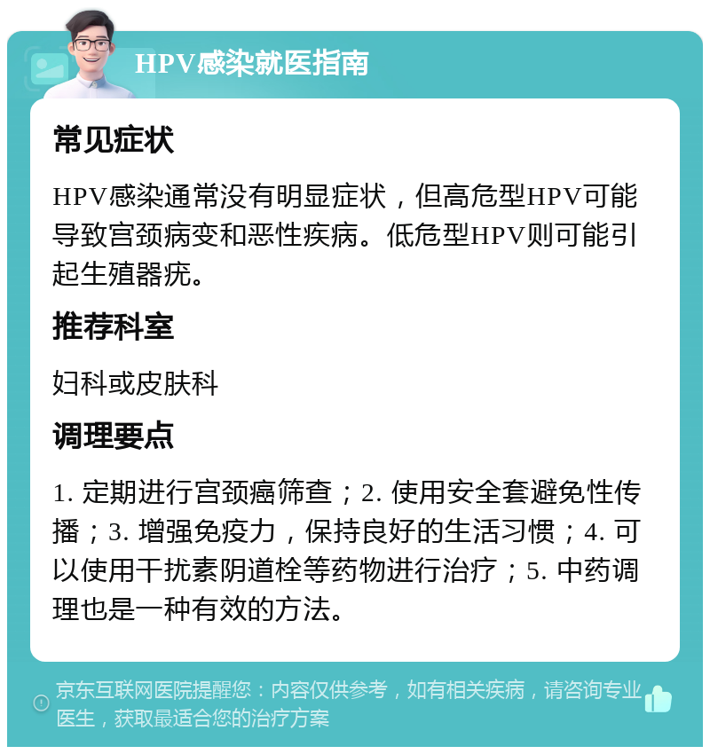 HPV感染就医指南 常见症状 HPV感染通常没有明显症状，但高危型HPV可能导致宫颈病变和恶性疾病。低危型HPV则可能引起生殖器疣。 推荐科室 妇科或皮肤科 调理要点 1. 定期进行宫颈癌筛查；2. 使用安全套避免性传播；3. 增强免疫力，保持良好的生活习惯；4. 可以使用干扰素阴道栓等药物进行治疗；5. 中药调理也是一种有效的方法。