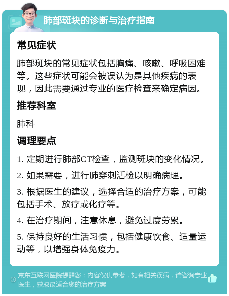 肺部斑块的诊断与治疗指南 常见症状 肺部斑块的常见症状包括胸痛、咳嗽、呼吸困难等。这些症状可能会被误认为是其他疾病的表现，因此需要通过专业的医疗检查来确定病因。 推荐科室 肺科 调理要点 1. 定期进行肺部CT检查，监测斑块的变化情况。 2. 如果需要，进行肺穿刺活检以明确病理。 3. 根据医生的建议，选择合适的治疗方案，可能包括手术、放疗或化疗等。 4. 在治疗期间，注意休息，避免过度劳累。 5. 保持良好的生活习惯，包括健康饮食、适量运动等，以增强身体免疫力。