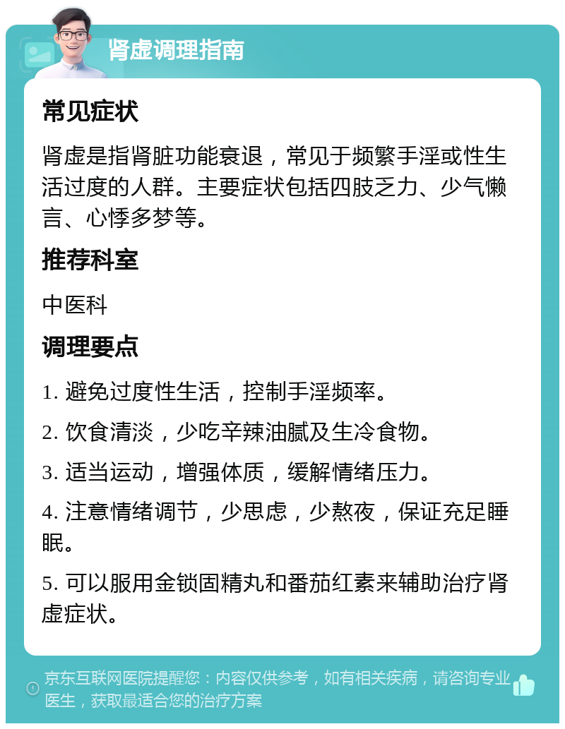 肾虚调理指南 常见症状 肾虚是指肾脏功能衰退，常见于频繁手淫或性生活过度的人群。主要症状包括四肢乏力、少气懒言、心悸多梦等。 推荐科室 中医科 调理要点 1. 避免过度性生活，控制手淫频率。 2. 饮食清淡，少吃辛辣油腻及生冷食物。 3. 适当运动，增强体质，缓解情绪压力。 4. 注意情绪调节，少思虑，少熬夜，保证充足睡眠。 5. 可以服用金锁固精丸和番茄红素来辅助治疗肾虚症状。