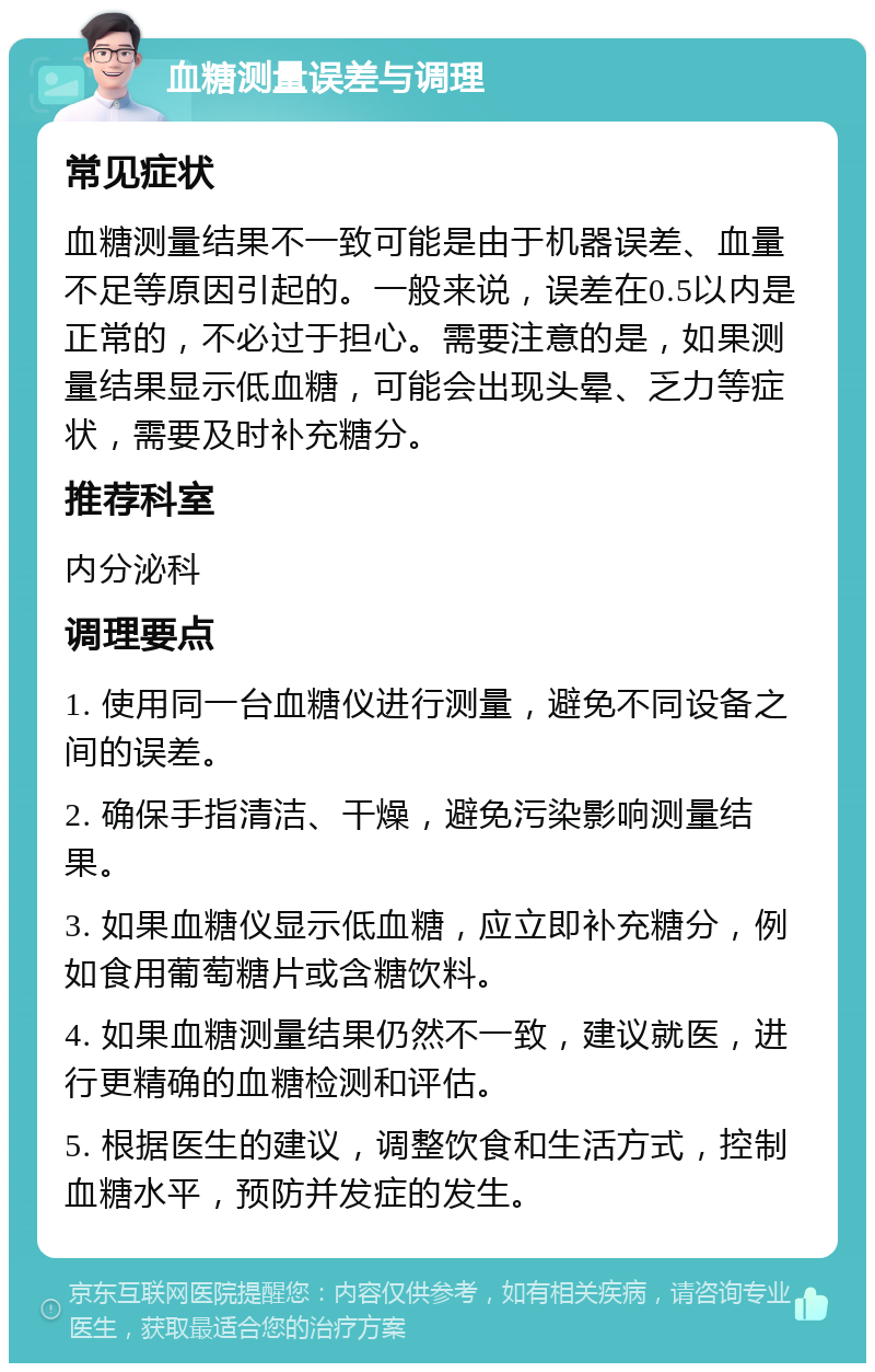 血糖测量误差与调理 常见症状 血糖测量结果不一致可能是由于机器误差、血量不足等原因引起的。一般来说，误差在0.5以内是正常的，不必过于担心。需要注意的是，如果测量结果显示低血糖，可能会出现头晕、乏力等症状，需要及时补充糖分。 推荐科室 内分泌科 调理要点 1. 使用同一台血糖仪进行测量，避免不同设备之间的误差。 2. 确保手指清洁、干燥，避免污染影响测量结果。 3. 如果血糖仪显示低血糖，应立即补充糖分，例如食用葡萄糖片或含糖饮料。 4. 如果血糖测量结果仍然不一致，建议就医，进行更精确的血糖检测和评估。 5. 根据医生的建议，调整饮食和生活方式，控制血糖水平，预防并发症的发生。