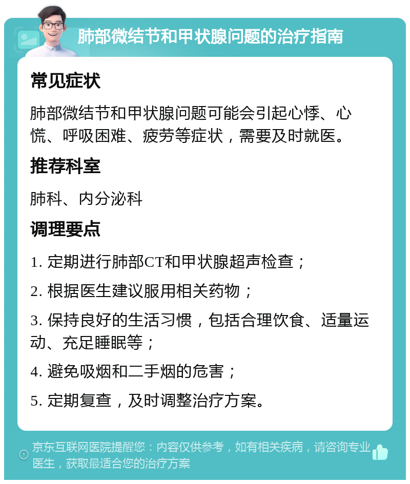 肺部微结节和甲状腺问题的治疗指南 常见症状 肺部微结节和甲状腺问题可能会引起心悸、心慌、呼吸困难、疲劳等症状，需要及时就医。 推荐科室 肺科、内分泌科 调理要点 1. 定期进行肺部CT和甲状腺超声检查； 2. 根据医生建议服用相关药物； 3. 保持良好的生活习惯，包括合理饮食、适量运动、充足睡眠等； 4. 避免吸烟和二手烟的危害； 5. 定期复查，及时调整治疗方案。