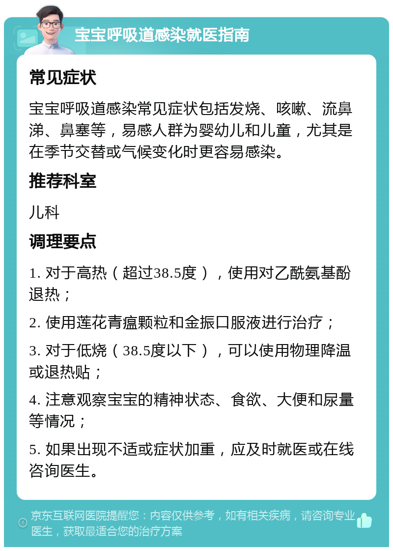 宝宝呼吸道感染就医指南 常见症状 宝宝呼吸道感染常见症状包括发烧、咳嗽、流鼻涕、鼻塞等，易感人群为婴幼儿和儿童，尤其是在季节交替或气候变化时更容易感染。 推荐科室 儿科 调理要点 1. 对于高热（超过38.5度），使用对乙酰氨基酚退热； 2. 使用莲花青瘟颗粒和金振口服液进行治疗； 3. 对于低烧（38.5度以下），可以使用物理降温或退热贴； 4. 注意观察宝宝的精神状态、食欲、大便和尿量等情况； 5. 如果出现不适或症状加重，应及时就医或在线咨询医生。