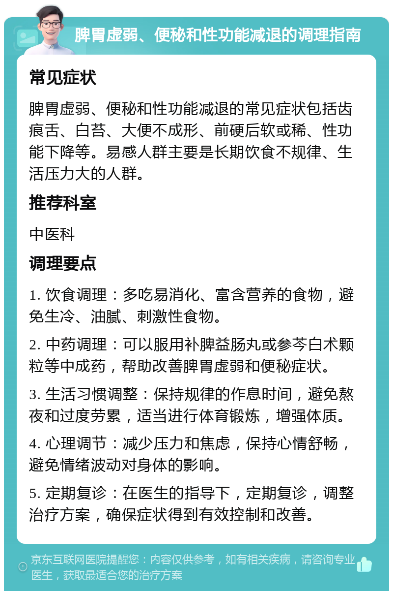 脾胃虚弱、便秘和性功能减退的调理指南 常见症状 脾胃虚弱、便秘和性功能减退的常见症状包括齿痕舌、白苔、大便不成形、前硬后软或稀、性功能下降等。易感人群主要是长期饮食不规律、生活压力大的人群。 推荐科室 中医科 调理要点 1. 饮食调理：多吃易消化、富含营养的食物，避免生冷、油腻、刺激性食物。 2. 中药调理：可以服用补脾益肠丸或参芩白术颗粒等中成药，帮助改善脾胃虚弱和便秘症状。 3. 生活习惯调整：保持规律的作息时间，避免熬夜和过度劳累，适当进行体育锻炼，增强体质。 4. 心理调节：减少压力和焦虑，保持心情舒畅，避免情绪波动对身体的影响。 5. 定期复诊：在医生的指导下，定期复诊，调整治疗方案，确保症状得到有效控制和改善。