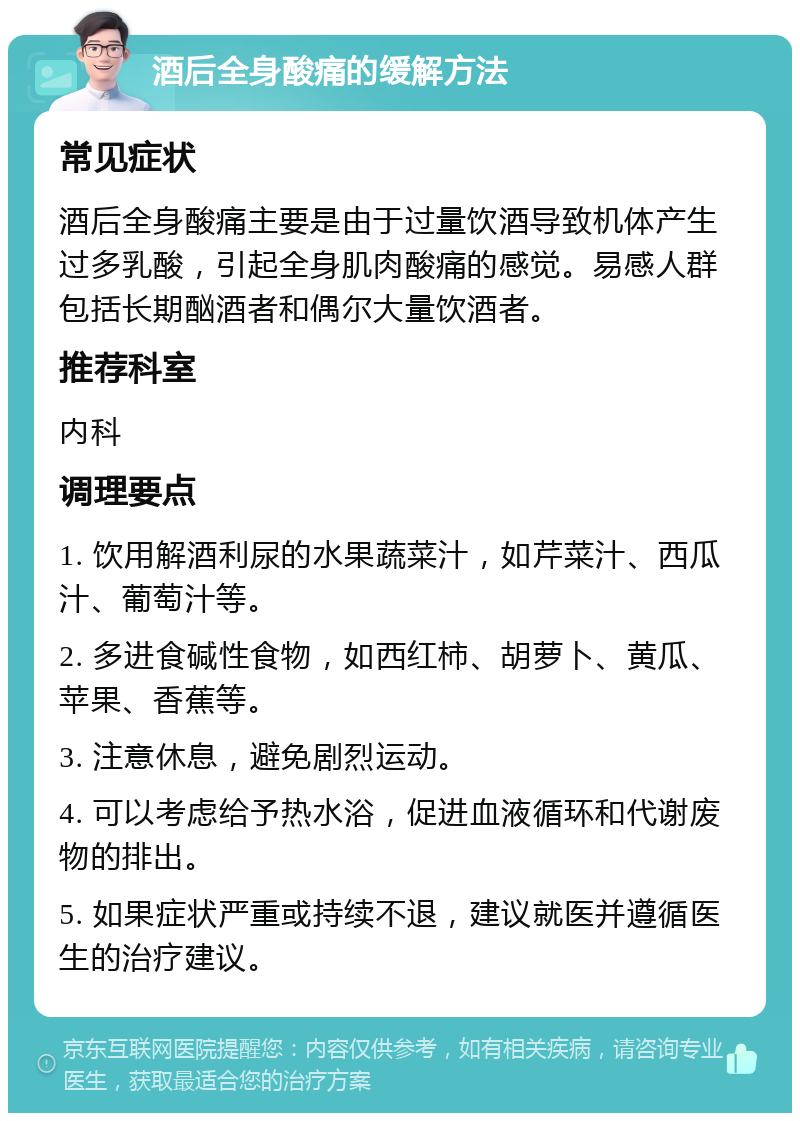 酒后全身酸痛的缓解方法 常见症状 酒后全身酸痛主要是由于过量饮酒导致机体产生过多乳酸，引起全身肌肉酸痛的感觉。易感人群包括长期酗酒者和偶尔大量饮酒者。 推荐科室 内科 调理要点 1. 饮用解酒利尿的水果蔬菜汁，如芹菜汁、西瓜汁、葡萄汁等。 2. 多进食碱性食物，如西红柿、胡萝卜、黄瓜、苹果、香蕉等。 3. 注意休息，避免剧烈运动。 4. 可以考虑给予热水浴，促进血液循环和代谢废物的排出。 5. 如果症状严重或持续不退，建议就医并遵循医生的治疗建议。