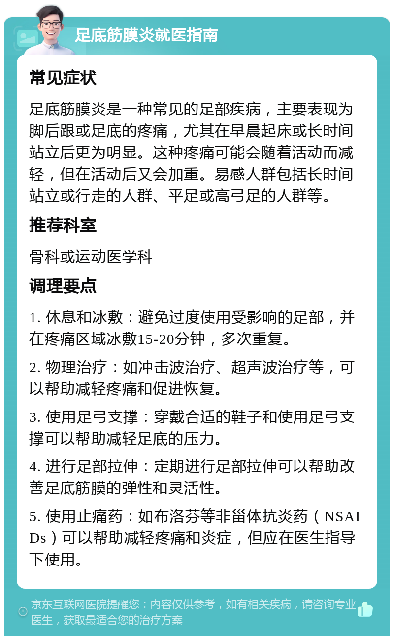 足底筋膜炎就医指南 常见症状 足底筋膜炎是一种常见的足部疾病，主要表现为脚后跟或足底的疼痛，尤其在早晨起床或长时间站立后更为明显。这种疼痛可能会随着活动而减轻，但在活动后又会加重。易感人群包括长时间站立或行走的人群、平足或高弓足的人群等。 推荐科室 骨科或运动医学科 调理要点 1. 休息和冰敷：避免过度使用受影响的足部，并在疼痛区域冰敷15-20分钟，多次重复。 2. 物理治疗：如冲击波治疗、超声波治疗等，可以帮助减轻疼痛和促进恢复。 3. 使用足弓支撑：穿戴合适的鞋子和使用足弓支撑可以帮助减轻足底的压力。 4. 进行足部拉伸：定期进行足部拉伸可以帮助改善足底筋膜的弹性和灵活性。 5. 使用止痛药：如布洛芬等非甾体抗炎药（NSAIDs）可以帮助减轻疼痛和炎症，但应在医生指导下使用。