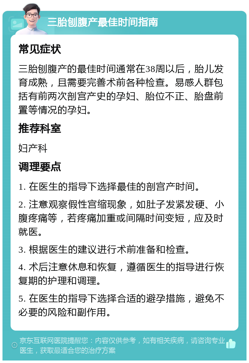 三胎刨腹产最佳时间指南 常见症状 三胎刨腹产的最佳时间通常在38周以后，胎儿发育成熟，且需要完善术前各种检查。易感人群包括有前两次剖宫产史的孕妇、胎位不正、胎盘前置等情况的孕妇。 推荐科室 妇产科 调理要点 1. 在医生的指导下选择最佳的剖宫产时间。 2. 注意观察假性宫缩现象，如肚子发紧发硬、小腹疼痛等，若疼痛加重或间隔时间变短，应及时就医。 3. 根据医生的建议进行术前准备和检查。 4. 术后注意休息和恢复，遵循医生的指导进行恢复期的护理和调理。 5. 在医生的指导下选择合适的避孕措施，避免不必要的风险和副作用。