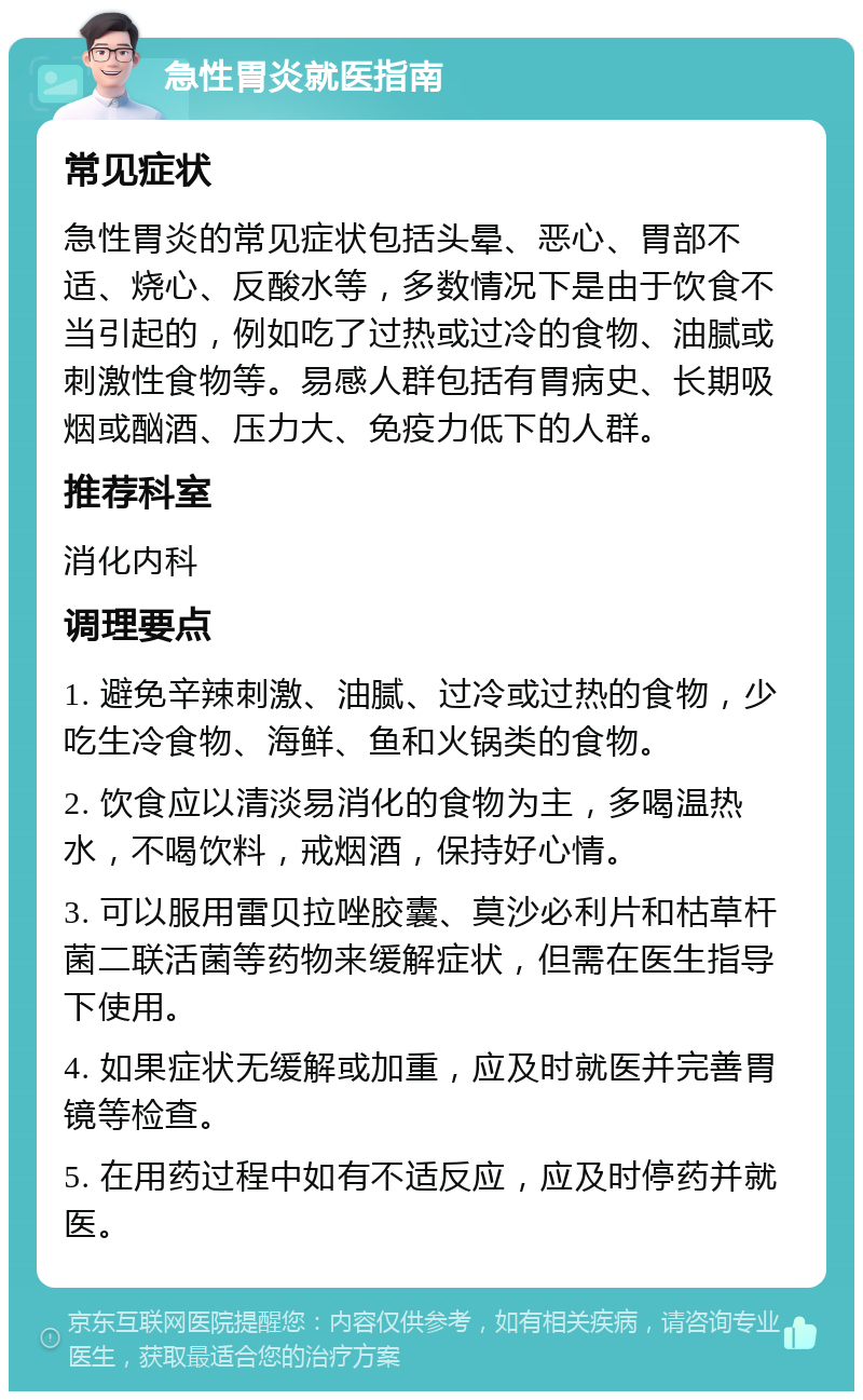 急性胃炎就医指南 常见症状 急性胃炎的常见症状包括头晕、恶心、胃部不适、烧心、反酸水等，多数情况下是由于饮食不当引起的，例如吃了过热或过冷的食物、油腻或刺激性食物等。易感人群包括有胃病史、长期吸烟或酗酒、压力大、免疫力低下的人群。 推荐科室 消化内科 调理要点 1. 避免辛辣刺激、油腻、过冷或过热的食物，少吃生冷食物、海鲜、鱼和火锅类的食物。 2. 饮食应以清淡易消化的食物为主，多喝温热水，不喝饮料，戒烟酒，保持好心情。 3. 可以服用雷贝拉唑胶囊、莫沙必利片和枯草杆菌二联活菌等药物来缓解症状，但需在医生指导下使用。 4. 如果症状无缓解或加重，应及时就医并完善胃镜等检查。 5. 在用药过程中如有不适反应，应及时停药并就医。