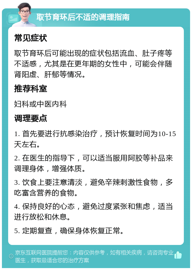 取节育环后不适的调理指南 常见症状 取节育环后可能出现的症状包括流血、肚子疼等不适感，尤其是在更年期的女性中，可能会伴随肾阳虚、肝郁等情况。 推荐科室 妇科或中医内科 调理要点 1. 首先要进行抗感染治疗，预计恢复时间为10-15天左右。 2. 在医生的指导下，可以适当服用阿胶等补品来调理身体，增强体质。 3. 饮食上要注意清淡，避免辛辣刺激性食物，多吃富含营养的食物。 4. 保持良好的心态，避免过度紧张和焦虑，适当进行放松和休息。 5. 定期复查，确保身体恢复正常。