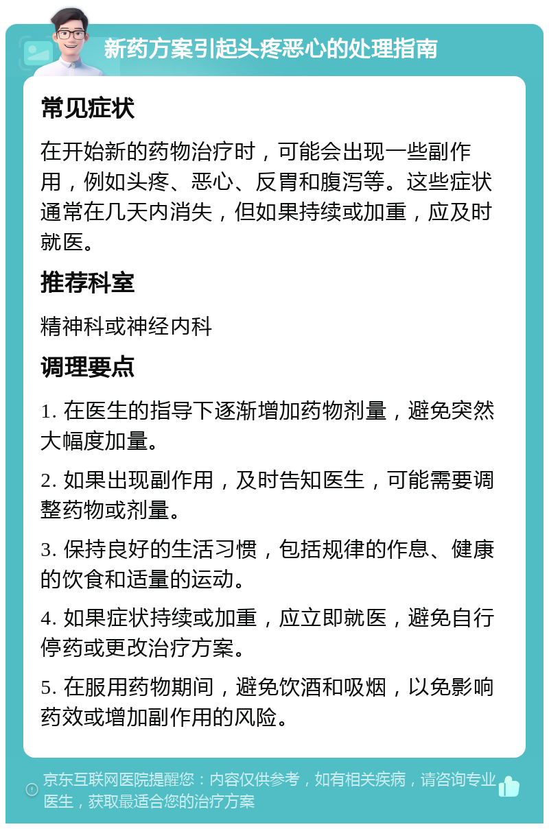 新药方案引起头疼恶心的处理指南 常见症状 在开始新的药物治疗时，可能会出现一些副作用，例如头疼、恶心、反胃和腹泻等。这些症状通常在几天内消失，但如果持续或加重，应及时就医。 推荐科室 精神科或神经内科 调理要点 1. 在医生的指导下逐渐增加药物剂量，避免突然大幅度加量。 2. 如果出现副作用，及时告知医生，可能需要调整药物或剂量。 3. 保持良好的生活习惯，包括规律的作息、健康的饮食和适量的运动。 4. 如果症状持续或加重，应立即就医，避免自行停药或更改治疗方案。 5. 在服用药物期间，避免饮酒和吸烟，以免影响药效或增加副作用的风险。