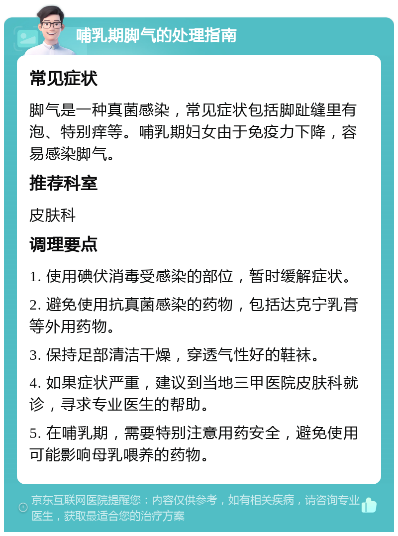 哺乳期脚气的处理指南 常见症状 脚气是一种真菌感染，常见症状包括脚趾缝里有泡、特别痒等。哺乳期妇女由于免疫力下降，容易感染脚气。 推荐科室 皮肤科 调理要点 1. 使用碘伏消毒受感染的部位，暂时缓解症状。 2. 避免使用抗真菌感染的药物，包括达克宁乳膏等外用药物。 3. 保持足部清洁干燥，穿透气性好的鞋袜。 4. 如果症状严重，建议到当地三甲医院皮肤科就诊，寻求专业医生的帮助。 5. 在哺乳期，需要特别注意用药安全，避免使用可能影响母乳喂养的药物。