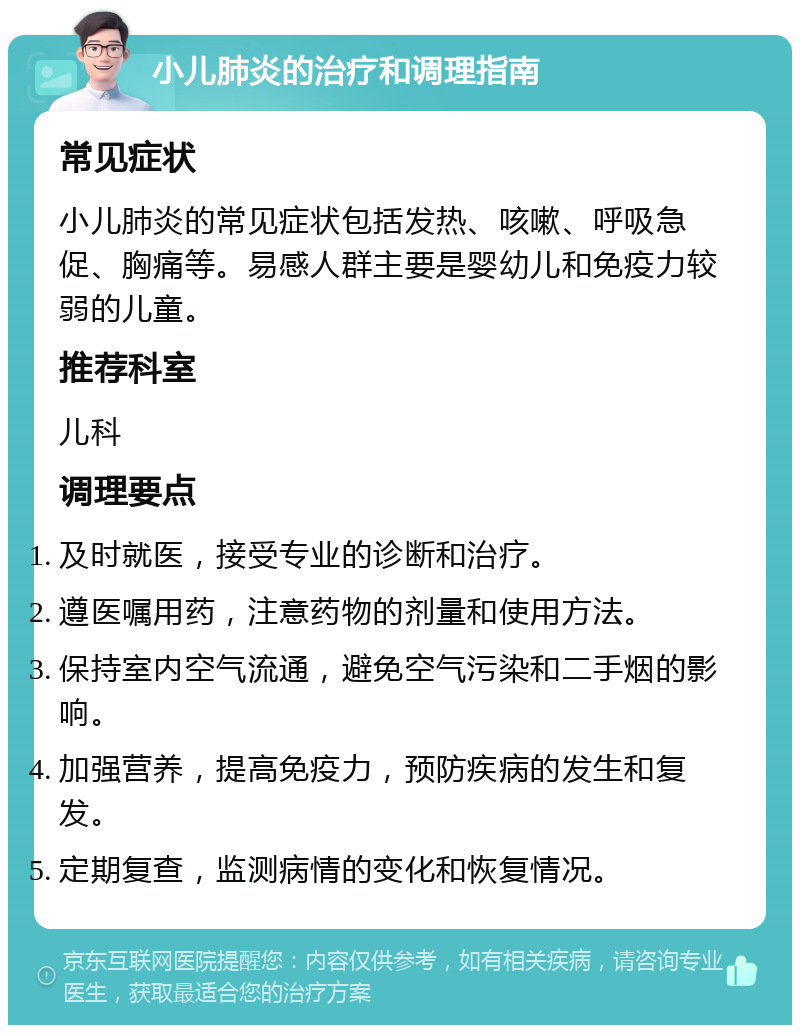 小儿肺炎的治疗和调理指南 常见症状 小儿肺炎的常见症状包括发热、咳嗽、呼吸急促、胸痛等。易感人群主要是婴幼儿和免疫力较弱的儿童。 推荐科室 儿科 调理要点 及时就医，接受专业的诊断和治疗。 遵医嘱用药，注意药物的剂量和使用方法。 保持室内空气流通，避免空气污染和二手烟的影响。 加强营养，提高免疫力，预防疾病的发生和复发。 定期复查，监测病情的变化和恢复情况。