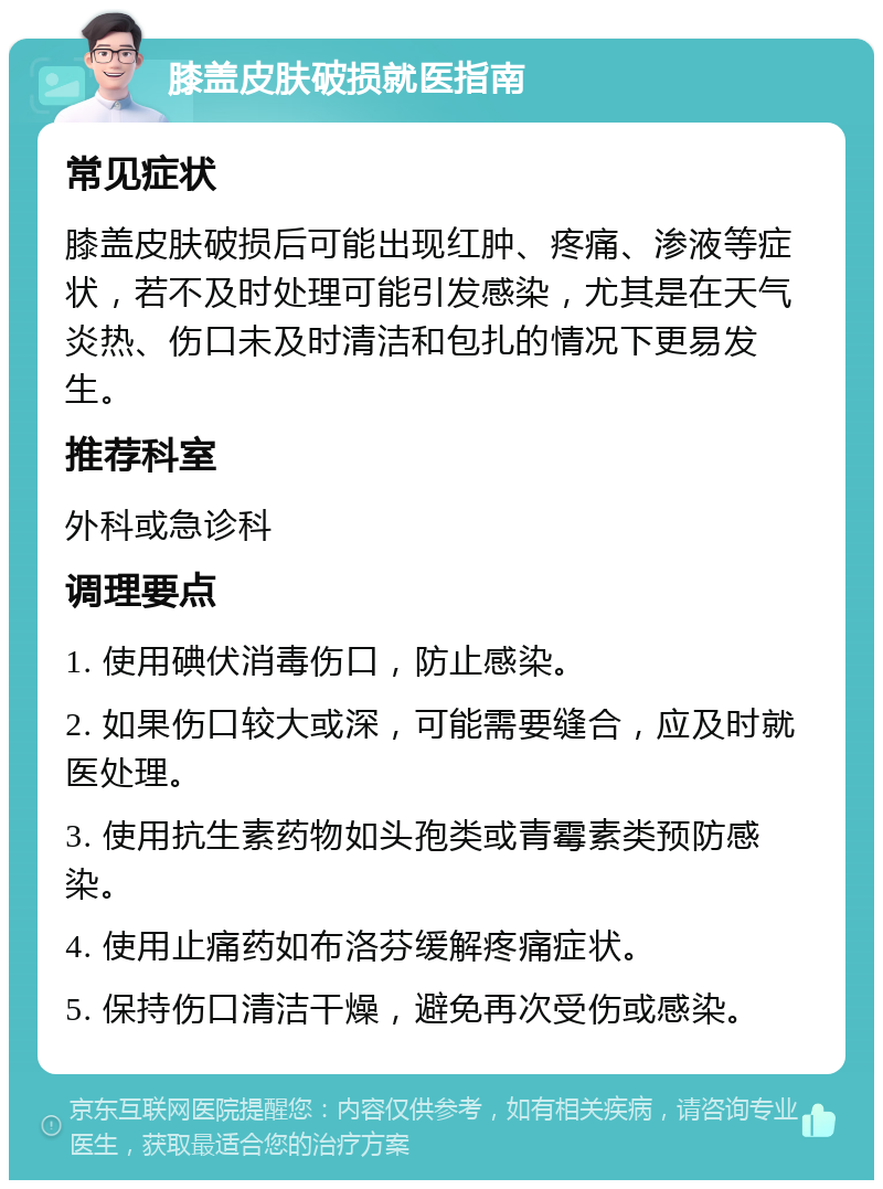 膝盖皮肤破损就医指南 常见症状 膝盖皮肤破损后可能出现红肿、疼痛、渗液等症状，若不及时处理可能引发感染，尤其是在天气炎热、伤口未及时清洁和包扎的情况下更易发生。 推荐科室 外科或急诊科 调理要点 1. 使用碘伏消毒伤口，防止感染。 2. 如果伤口较大或深，可能需要缝合，应及时就医处理。 3. 使用抗生素药物如头孢类或青霉素类预防感染。 4. 使用止痛药如布洛芬缓解疼痛症状。 5. 保持伤口清洁干燥，避免再次受伤或感染。