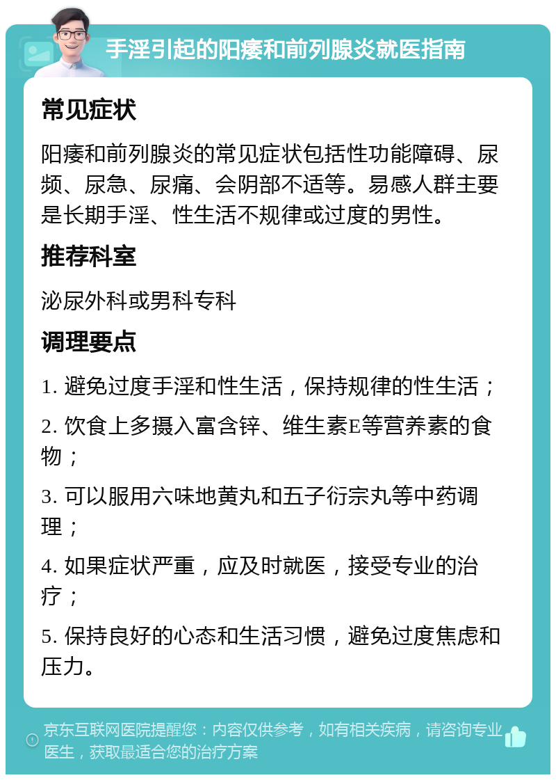 手淫引起的阳痿和前列腺炎就医指南 常见症状 阳痿和前列腺炎的常见症状包括性功能障碍、尿频、尿急、尿痛、会阴部不适等。易感人群主要是长期手淫、性生活不规律或过度的男性。 推荐科室 泌尿外科或男科专科 调理要点 1. 避免过度手淫和性生活，保持规律的性生活； 2. 饮食上多摄入富含锌、维生素E等营养素的食物； 3. 可以服用六味地黄丸和五子衍宗丸等中药调理； 4. 如果症状严重，应及时就医，接受专业的治疗； 5. 保持良好的心态和生活习惯，避免过度焦虑和压力。