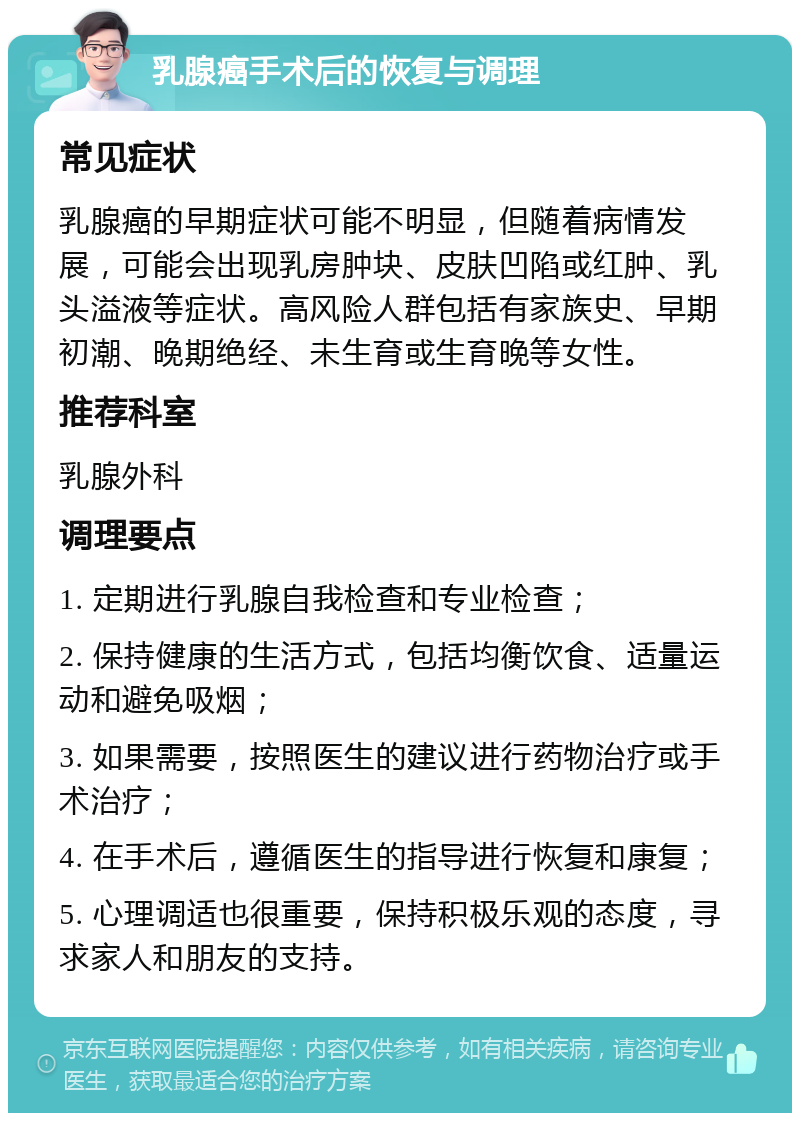 乳腺癌手术后的恢复与调理 常见症状 乳腺癌的早期症状可能不明显，但随着病情发展，可能会出现乳房肿块、皮肤凹陷或红肿、乳头溢液等症状。高风险人群包括有家族史、早期初潮、晚期绝经、未生育或生育晚等女性。 推荐科室 乳腺外科 调理要点 1. 定期进行乳腺自我检查和专业检查； 2. 保持健康的生活方式，包括均衡饮食、适量运动和避免吸烟； 3. 如果需要，按照医生的建议进行药物治疗或手术治疗； 4. 在手术后，遵循医生的指导进行恢复和康复； 5. 心理调适也很重要，保持积极乐观的态度，寻求家人和朋友的支持。