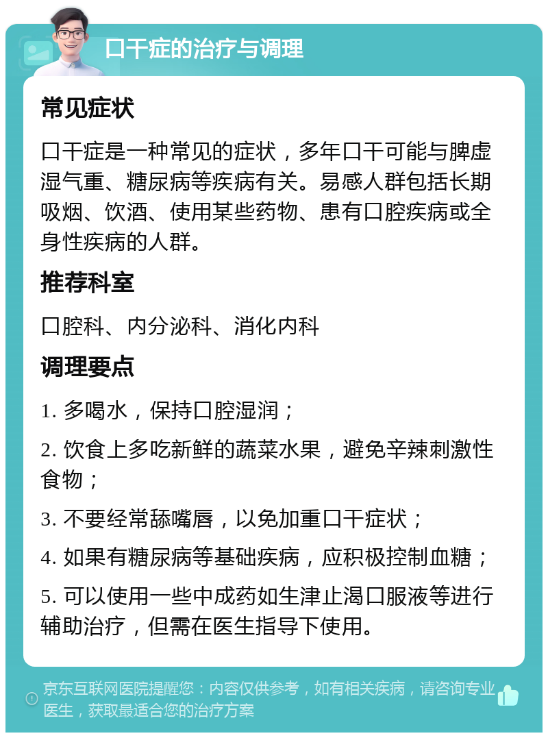 口干症的治疗与调理 常见症状 口干症是一种常见的症状，多年口干可能与脾虚湿气重、糖尿病等疾病有关。易感人群包括长期吸烟、饮酒、使用某些药物、患有口腔疾病或全身性疾病的人群。 推荐科室 口腔科、内分泌科、消化内科 调理要点 1. 多喝水，保持口腔湿润； 2. 饮食上多吃新鲜的蔬菜水果，避免辛辣刺激性食物； 3. 不要经常舔嘴唇，以免加重口干症状； 4. 如果有糖尿病等基础疾病，应积极控制血糖； 5. 可以使用一些中成药如生津止渴口服液等进行辅助治疗，但需在医生指导下使用。