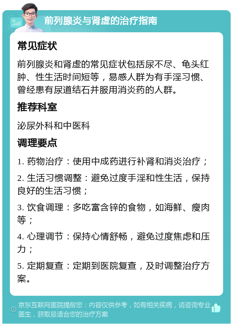 前列腺炎与肾虚的治疗指南 常见症状 前列腺炎和肾虚的常见症状包括尿不尽、龟头红肿、性生活时间短等，易感人群为有手淫习惯、曾经患有尿道结石并服用消炎药的人群。 推荐科室 泌尿外科和中医科 调理要点 1. 药物治疗：使用中成药进行补肾和消炎治疗； 2. 生活习惯调整：避免过度手淫和性生活，保持良好的生活习惯； 3. 饮食调理：多吃富含锌的食物，如海鲜、瘦肉等； 4. 心理调节：保持心情舒畅，避免过度焦虑和压力； 5. 定期复查：定期到医院复查，及时调整治疗方案。