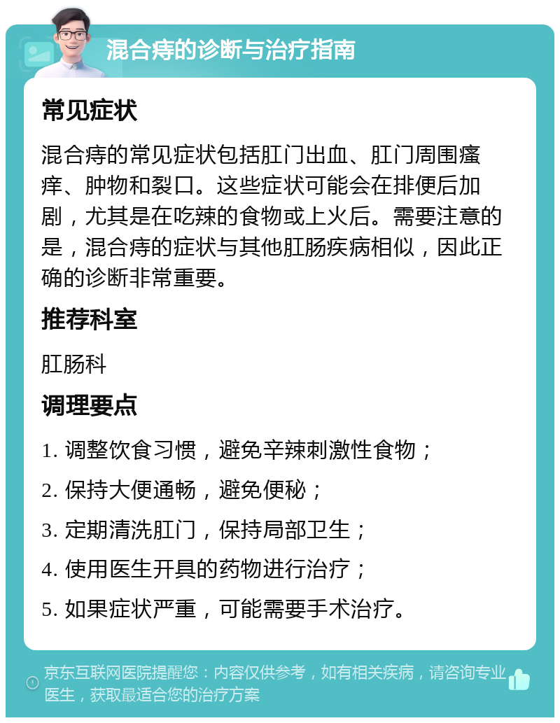 混合痔的诊断与治疗指南 常见症状 混合痔的常见症状包括肛门出血、肛门周围瘙痒、肿物和裂口。这些症状可能会在排便后加剧，尤其是在吃辣的食物或上火后。需要注意的是，混合痔的症状与其他肛肠疾病相似，因此正确的诊断非常重要。 推荐科室 肛肠科 调理要点 1. 调整饮食习惯，避免辛辣刺激性食物； 2. 保持大便通畅，避免便秘； 3. 定期清洗肛门，保持局部卫生； 4. 使用医生开具的药物进行治疗； 5. 如果症状严重，可能需要手术治疗。