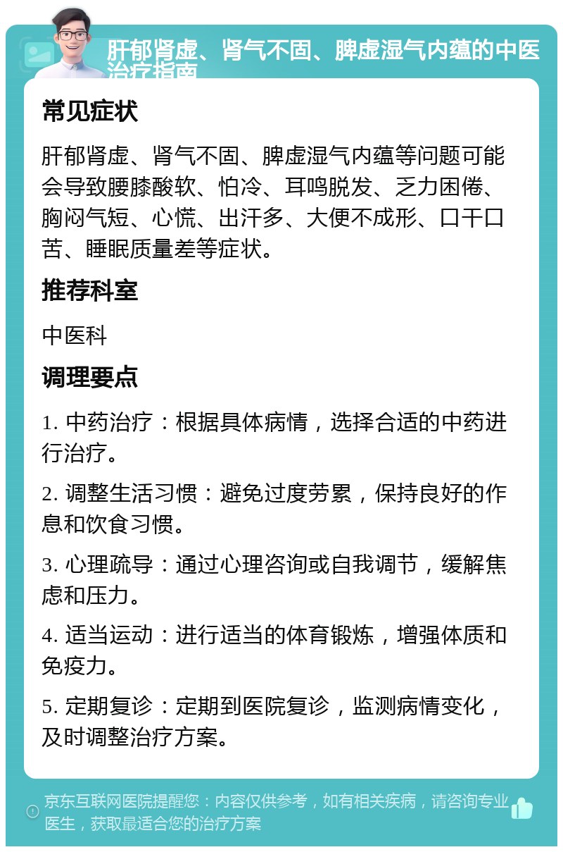 肝郁肾虚、肾气不固、脾虚湿气内蕴的中医治疗指南 常见症状 肝郁肾虚、肾气不固、脾虚湿气内蕴等问题可能会导致腰膝酸软、怕冷、耳鸣脱发、乏力困倦、胸闷气短、心慌、出汗多、大便不成形、口干口苦、睡眠质量差等症状。 推荐科室 中医科 调理要点 1. 中药治疗：根据具体病情，选择合适的中药进行治疗。 2. 调整生活习惯：避免过度劳累，保持良好的作息和饮食习惯。 3. 心理疏导：通过心理咨询或自我调节，缓解焦虑和压力。 4. 适当运动：进行适当的体育锻炼，增强体质和免疫力。 5. 定期复诊：定期到医院复诊，监测病情变化，及时调整治疗方案。