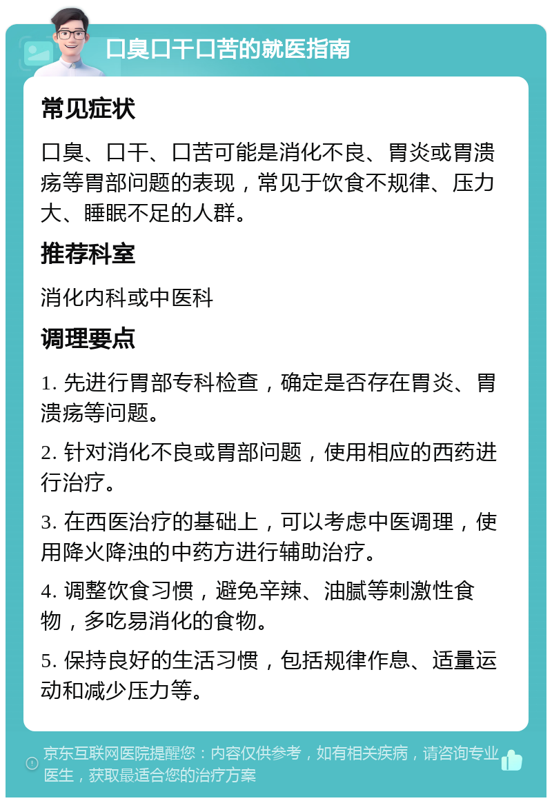 口臭口干口苦的就医指南 常见症状 口臭、口干、口苦可能是消化不良、胃炎或胃溃疡等胃部问题的表现，常见于饮食不规律、压力大、睡眠不足的人群。 推荐科室 消化内科或中医科 调理要点 1. 先进行胃部专科检查，确定是否存在胃炎、胃溃疡等问题。 2. 针对消化不良或胃部问题，使用相应的西药进行治疗。 3. 在西医治疗的基础上，可以考虑中医调理，使用降火降浊的中药方进行辅助治疗。 4. 调整饮食习惯，避免辛辣、油腻等刺激性食物，多吃易消化的食物。 5. 保持良好的生活习惯，包括规律作息、适量运动和减少压力等。