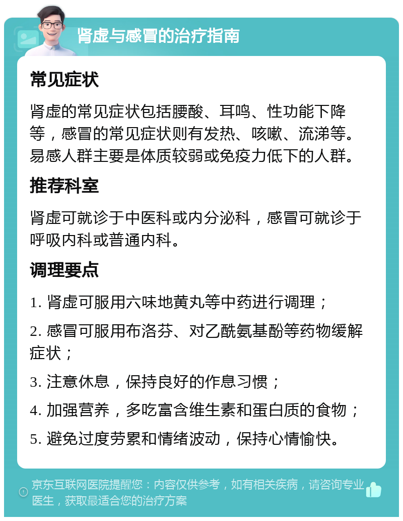 肾虚与感冒的治疗指南 常见症状 肾虚的常见症状包括腰酸、耳鸣、性功能下降等，感冒的常见症状则有发热、咳嗽、流涕等。易感人群主要是体质较弱或免疫力低下的人群。 推荐科室 肾虚可就诊于中医科或内分泌科，感冒可就诊于呼吸内科或普通内科。 调理要点 1. 肾虚可服用六味地黄丸等中药进行调理； 2. 感冒可服用布洛芬、对乙酰氨基酚等药物缓解症状； 3. 注意休息，保持良好的作息习惯； 4. 加强营养，多吃富含维生素和蛋白质的食物； 5. 避免过度劳累和情绪波动，保持心情愉快。