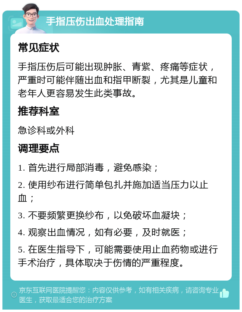 手指压伤出血处理指南 常见症状 手指压伤后可能出现肿胀、青紫、疼痛等症状，严重时可能伴随出血和指甲断裂，尤其是儿童和老年人更容易发生此类事故。 推荐科室 急诊科或外科 调理要点 1. 首先进行局部消毒，避免感染； 2. 使用纱布进行简单包扎并施加适当压力以止血； 3. 不要频繁更换纱布，以免破坏血凝块； 4. 观察出血情况，如有必要，及时就医； 5. 在医生指导下，可能需要使用止血药物或进行手术治疗，具体取决于伤情的严重程度。