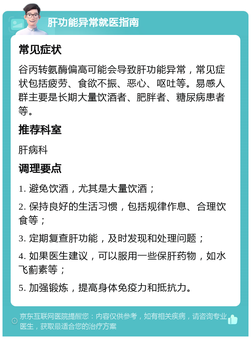 肝功能异常就医指南 常见症状 谷丙转氨酶偏高可能会导致肝功能异常，常见症状包括疲劳、食欲不振、恶心、呕吐等。易感人群主要是长期大量饮酒者、肥胖者、糖尿病患者等。 推荐科室 肝病科 调理要点 1. 避免饮酒，尤其是大量饮酒； 2. 保持良好的生活习惯，包括规律作息、合理饮食等； 3. 定期复查肝功能，及时发现和处理问题； 4. 如果医生建议，可以服用一些保肝药物，如水飞蓟素等； 5. 加强锻炼，提高身体免疫力和抵抗力。