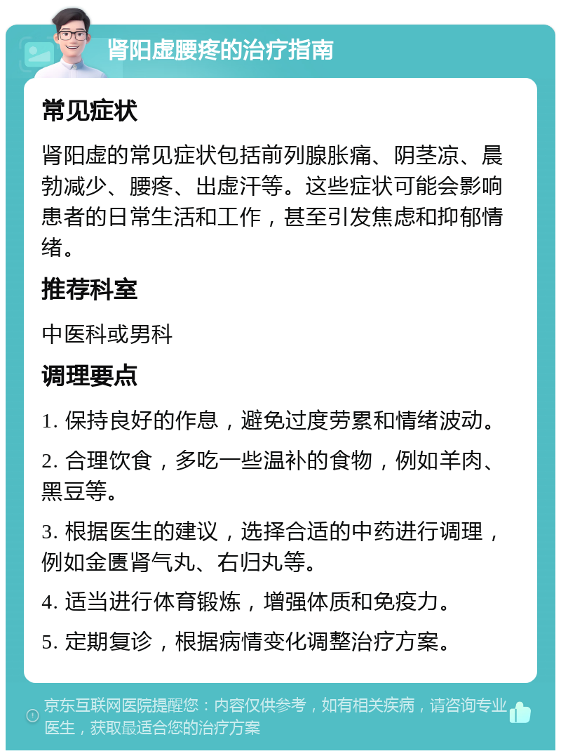 肾阳虚腰疼的治疗指南 常见症状 肾阳虚的常见症状包括前列腺胀痛、阴茎凉、晨勃减少、腰疼、出虚汗等。这些症状可能会影响患者的日常生活和工作，甚至引发焦虑和抑郁情绪。 推荐科室 中医科或男科 调理要点 1. 保持良好的作息，避免过度劳累和情绪波动。 2. 合理饮食，多吃一些温补的食物，例如羊肉、黑豆等。 3. 根据医生的建议，选择合适的中药进行调理，例如金匮肾气丸、右归丸等。 4. 适当进行体育锻炼，增强体质和免疫力。 5. 定期复诊，根据病情变化调整治疗方案。