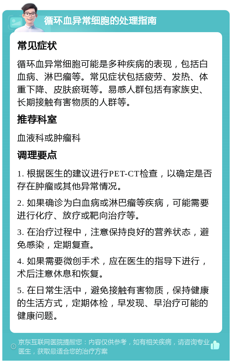 循环血异常细胞的处理指南 常见症状 循环血异常细胞可能是多种疾病的表现，包括白血病、淋巴瘤等。常见症状包括疲劳、发热、体重下降、皮肤瘀斑等。易感人群包括有家族史、长期接触有害物质的人群等。 推荐科室 血液科或肿瘤科 调理要点 1. 根据医生的建议进行PET-CT检查，以确定是否存在肿瘤或其他异常情况。 2. 如果确诊为白血病或淋巴瘤等疾病，可能需要进行化疗、放疗或靶向治疗等。 3. 在治疗过程中，注意保持良好的营养状态，避免感染，定期复查。 4. 如果需要微创手术，应在医生的指导下进行，术后注意休息和恢复。 5. 在日常生活中，避免接触有害物质，保持健康的生活方式，定期体检，早发现、早治疗可能的健康问题。