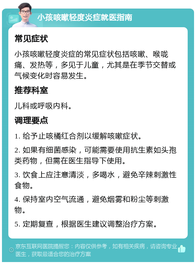 小孩咳嗽轻度炎症就医指南 常见症状 小孩咳嗽轻度炎症的常见症状包括咳嗽、喉咙痛、发热等，多见于儿童，尤其是在季节交替或气候变化时容易发生。 推荐科室 儿科或呼吸内科。 调理要点 1. 给予止咳橘红合剂以缓解咳嗽症状。 2. 如果有细菌感染，可能需要使用抗生素如头孢类药物，但需在医生指导下使用。 3. 饮食上应注意清淡，多喝水，避免辛辣刺激性食物。 4. 保持室内空气流通，避免烟雾和粉尘等刺激物。 5. 定期复查，根据医生建议调整治疗方案。