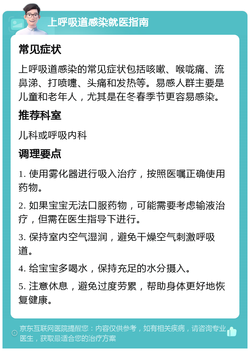 上呼吸道感染就医指南 常见症状 上呼吸道感染的常见症状包括咳嗽、喉咙痛、流鼻涕、打喷嚏、头痛和发热等。易感人群主要是儿童和老年人，尤其是在冬春季节更容易感染。 推荐科室 儿科或呼吸内科 调理要点 1. 使用雾化器进行吸入治疗，按照医嘱正确使用药物。 2. 如果宝宝无法口服药物，可能需要考虑输液治疗，但需在医生指导下进行。 3. 保持室内空气湿润，避免干燥空气刺激呼吸道。 4. 给宝宝多喝水，保持充足的水分摄入。 5. 注意休息，避免过度劳累，帮助身体更好地恢复健康。