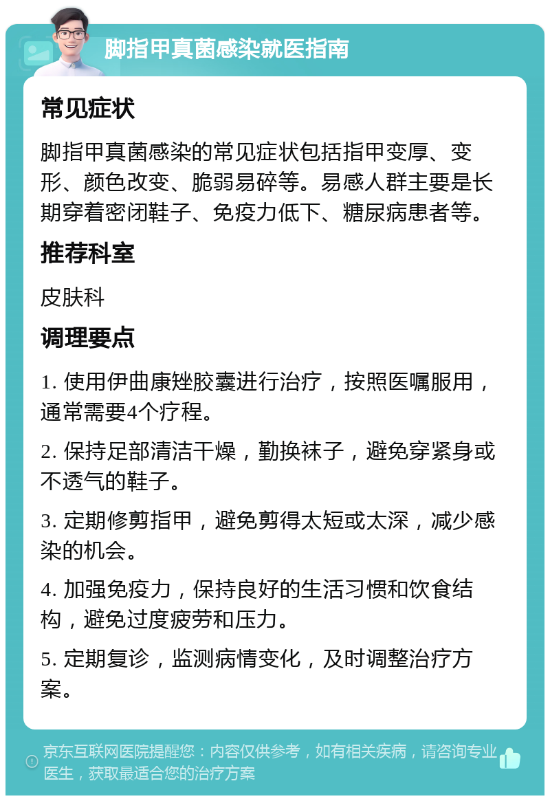 脚指甲真菌感染就医指南 常见症状 脚指甲真菌感染的常见症状包括指甲变厚、变形、颜色改变、脆弱易碎等。易感人群主要是长期穿着密闭鞋子、免疫力低下、糖尿病患者等。 推荐科室 皮肤科 调理要点 1. 使用伊曲康矬胶囊进行治疗，按照医嘱服用，通常需要4个疗程。 2. 保持足部清洁干燥，勤换袜子，避免穿紧身或不透气的鞋子。 3. 定期修剪指甲，避免剪得太短或太深，减少感染的机会。 4. 加强免疫力，保持良好的生活习惯和饮食结构，避免过度疲劳和压力。 5. 定期复诊，监测病情变化，及时调整治疗方案。