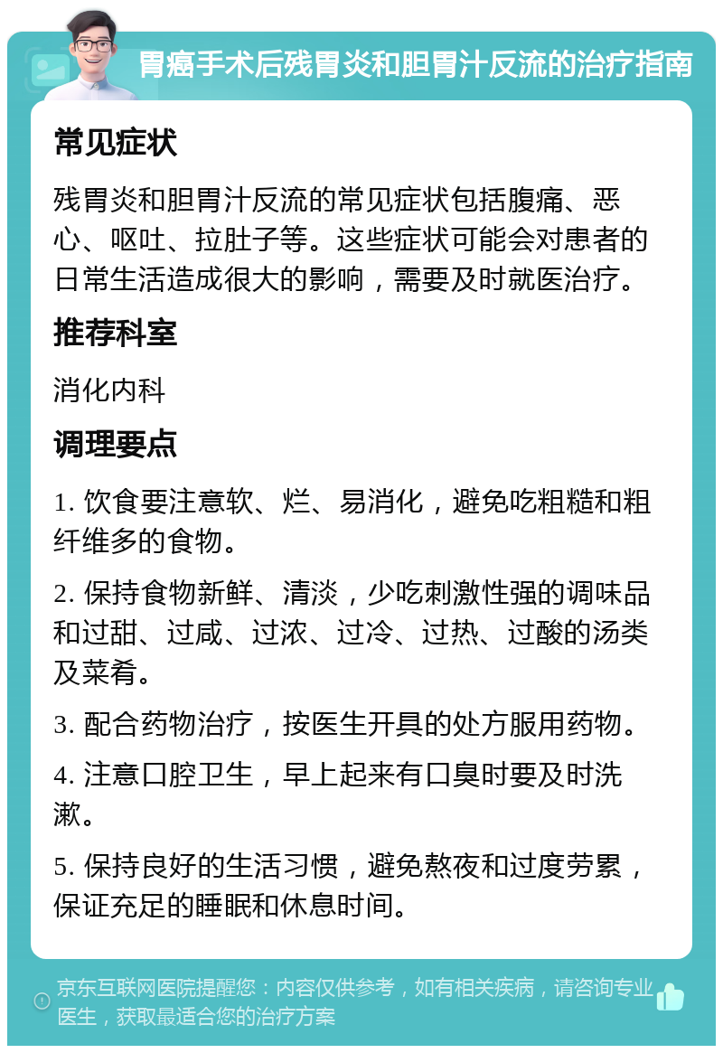 胃癌手术后残胃炎和胆胃汁反流的治疗指南 常见症状 残胃炎和胆胃汁反流的常见症状包括腹痛、恶心、呕吐、拉肚子等。这些症状可能会对患者的日常生活造成很大的影响，需要及时就医治疗。 推荐科室 消化内科 调理要点 1. 饮食要注意软、烂、易消化，避免吃粗糙和粗纤维多的食物。 2. 保持食物新鲜、清淡，少吃刺激性强的调味品和过甜、过咸、过浓、过冷、过热、过酸的汤类及菜肴。 3. 配合药物治疗，按医生开具的处方服用药物。 4. 注意口腔卫生，早上起来有口臭时要及时洗漱。 5. 保持良好的生活习惯，避免熬夜和过度劳累，保证充足的睡眠和休息时间。