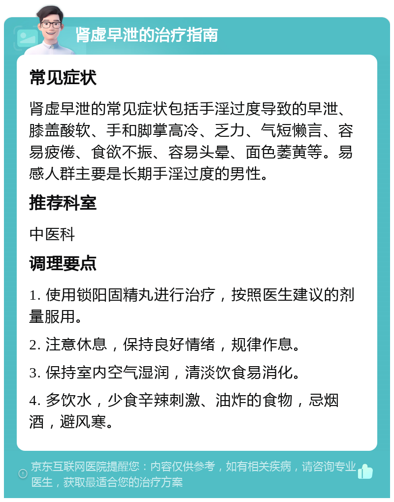 肾虚早泄的治疗指南 常见症状 肾虚早泄的常见症状包括手淫过度导致的早泄、膝盖酸软、手和脚掌高冷、乏力、气短懒言、容易疲倦、食欲不振、容易头晕、面色萎黄等。易感人群主要是长期手淫过度的男性。 推荐科室 中医科 调理要点 1. 使用锁阳固精丸进行治疗，按照医生建议的剂量服用。 2. 注意休息，保持良好情绪，规律作息。 3. 保持室内空气湿润，清淡饮食易消化。 4. 多饮水，少食辛辣刺激、油炸的食物，忌烟酒，避风寒。