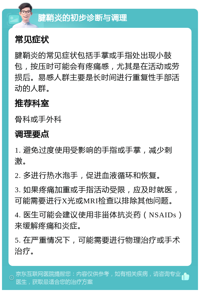 腱鞘炎的初步诊断与调理 常见症状 腱鞘炎的常见症状包括手掌或手指处出现小鼓包，按压时可能会有疼痛感，尤其是在活动或劳损后。易感人群主要是长时间进行重复性手部活动的人群。 推荐科室 骨科或手外科 调理要点 1. 避免过度使用受影响的手指或手掌，减少刺激。 2. 多进行热水泡手，促进血液循环和恢复。 3. 如果疼痛加重或手指活动受限，应及时就医，可能需要进行X光或MRI检查以排除其他问题。 4. 医生可能会建议使用非甾体抗炎药（NSAIDs）来缓解疼痛和炎症。 5. 在严重情况下，可能需要进行物理治疗或手术治疗。