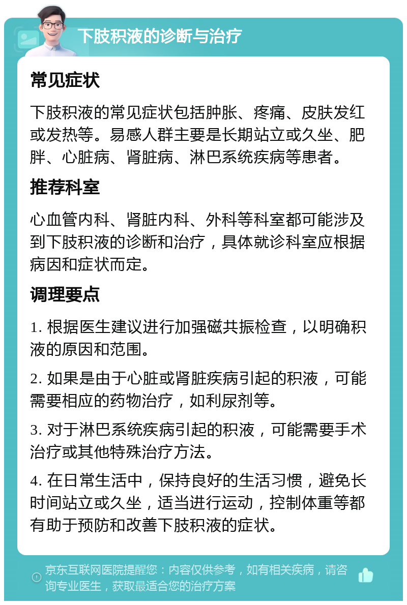 下肢积液的诊断与治疗 常见症状 下肢积液的常见症状包括肿胀、疼痛、皮肤发红或发热等。易感人群主要是长期站立或久坐、肥胖、心脏病、肾脏病、淋巴系统疾病等患者。 推荐科室 心血管内科、肾脏内科、外科等科室都可能涉及到下肢积液的诊断和治疗，具体就诊科室应根据病因和症状而定。 调理要点 1. 根据医生建议进行加强磁共振检查，以明确积液的原因和范围。 2. 如果是由于心脏或肾脏疾病引起的积液，可能需要相应的药物治疗，如利尿剂等。 3. 对于淋巴系统疾病引起的积液，可能需要手术治疗或其他特殊治疗方法。 4. 在日常生活中，保持良好的生活习惯，避免长时间站立或久坐，适当进行运动，控制体重等都有助于预防和改善下肢积液的症状。