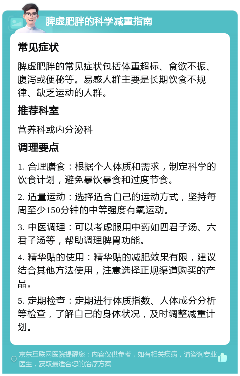 脾虚肥胖的科学减重指南 常见症状 脾虚肥胖的常见症状包括体重超标、食欲不振、腹泻或便秘等。易感人群主要是长期饮食不规律、缺乏运动的人群。 推荐科室 营养科或内分泌科 调理要点 1. 合理膳食：根据个人体质和需求，制定科学的饮食计划，避免暴饮暴食和过度节食。 2. 适量运动：选择适合自己的运动方式，坚持每周至少150分钟的中等强度有氧运动。 3. 中医调理：可以考虑服用中药如四君子汤、六君子汤等，帮助调理脾胃功能。 4. 精华贴的使用：精华贴的减肥效果有限，建议结合其他方法使用，注意选择正规渠道购买的产品。 5. 定期检查：定期进行体质指数、人体成分分析等检查，了解自己的身体状况，及时调整减重计划。