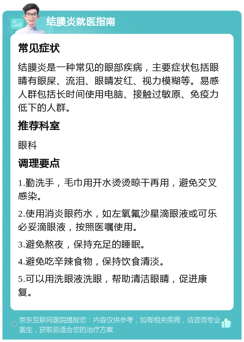 结膜炎就医指南 常见症状 结膜炎是一种常见的眼部疾病，主要症状包括眼睛有眼屎、流泪、眼睛发红、视力模糊等。易感人群包括长时间使用电脑、接触过敏原、免疫力低下的人群。 推荐科室 眼科 调理要点 1.勤洗手，毛巾用开水烫烫晾干再用，避免交叉感染。 2.使用消炎眼药水，如左氧氟沙星滴眼液或可乐必妥滴眼液，按照医嘱使用。 3.避免熬夜，保持充足的睡眠。 4.避免吃辛辣食物，保持饮食清淡。 5.可以用洗眼液洗眼，帮助清洁眼睛，促进康复。