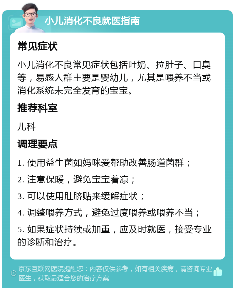 小儿消化不良就医指南 常见症状 小儿消化不良常见症状包括吐奶、拉肚子、口臭等，易感人群主要是婴幼儿，尤其是喂养不当或消化系统未完全发育的宝宝。 推荐科室 儿科 调理要点 1. 使用益生菌如妈咪爱帮助改善肠道菌群； 2. 注意保暖，避免宝宝着凉； 3. 可以使用肚脐贴来缓解症状； 4. 调整喂养方式，避免过度喂养或喂养不当； 5. 如果症状持续或加重，应及时就医，接受专业的诊断和治疗。