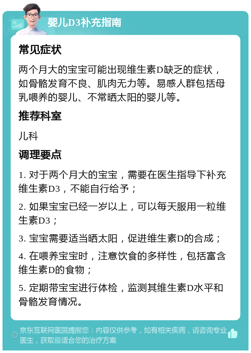 婴儿D3补充指南 常见症状 两个月大的宝宝可能出现维生素D缺乏的症状，如骨骼发育不良、肌肉无力等。易感人群包括母乳喂养的婴儿、不常晒太阳的婴儿等。 推荐科室 儿科 调理要点 1. 对于两个月大的宝宝，需要在医生指导下补充维生素D3，不能自行给予； 2. 如果宝宝已经一岁以上，可以每天服用一粒维生素D3； 3. 宝宝需要适当晒太阳，促进维生素D的合成； 4. 在喂养宝宝时，注意饮食的多样性，包括富含维生素D的食物； 5. 定期带宝宝进行体检，监测其维生素D水平和骨骼发育情况。