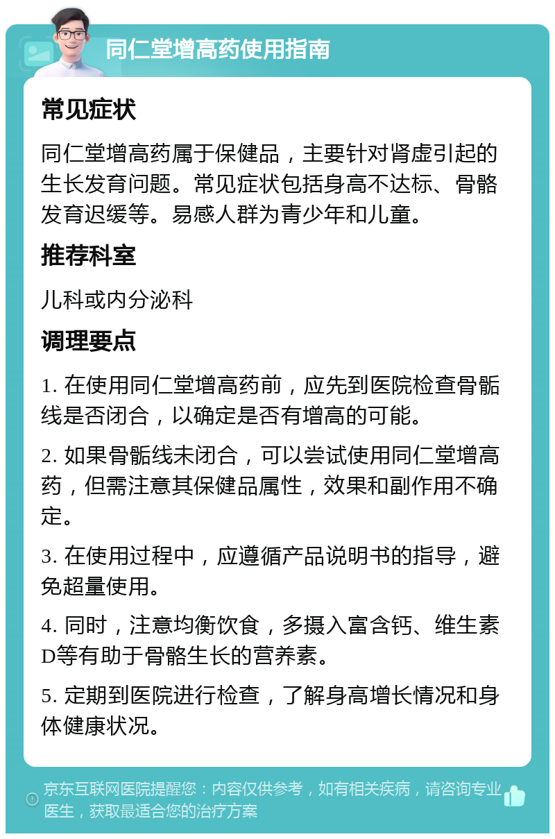 同仁堂增高药使用指南 常见症状 同仁堂增高药属于保健品，主要针对肾虚引起的生长发育问题。常见症状包括身高不达标、骨骼发育迟缓等。易感人群为青少年和儿童。 推荐科室 儿科或内分泌科 调理要点 1. 在使用同仁堂增高药前，应先到医院检查骨骺线是否闭合，以确定是否有增高的可能。 2. 如果骨骺线未闭合，可以尝试使用同仁堂增高药，但需注意其保健品属性，效果和副作用不确定。 3. 在使用过程中，应遵循产品说明书的指导，避免超量使用。 4. 同时，注意均衡饮食，多摄入富含钙、维生素D等有助于骨骼生长的营养素。 5. 定期到医院进行检查，了解身高增长情况和身体健康状况。