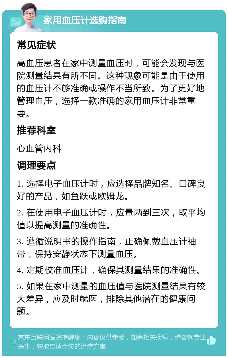 家用血压计选购指南 常见症状 高血压患者在家中测量血压时，可能会发现与医院测量结果有所不同。这种现象可能是由于使用的血压计不够准确或操作不当所致。为了更好地管理血压，选择一款准确的家用血压计非常重要。 推荐科室 心血管内科 调理要点 1. 选择电子血压计时，应选择品牌知名、口碑良好的产品，如鱼跃或欧姆龙。 2. 在使用电子血压计时，应量两到三次，取平均值以提高测量的准确性。 3. 遵循说明书的操作指南，正确佩戴血压计袖带，保持安静状态下测量血压。 4. 定期校准血压计，确保其测量结果的准确性。 5. 如果在家中测量的血压值与医院测量结果有较大差异，应及时就医，排除其他潜在的健康问题。